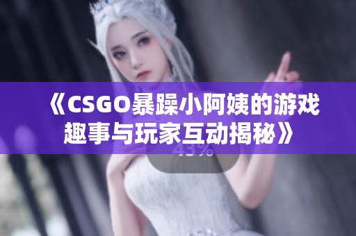 《CSGO暴躁小阿姨的游戏趣事与玩家互动揭秘》