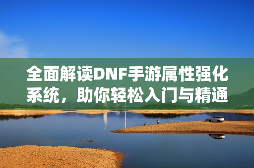 全面解读DNF手游属性强化系统，助你轻松入门与精通技巧！