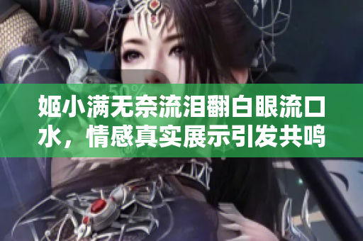 姬小满无奈流泪翻白眼流口水，情感真实展示引发共鸣