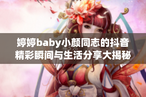 婷婷baby小颜同志的抖音精彩瞬间与生活分享大揭秘