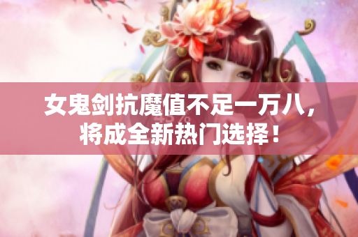 女鬼剑抗魔值不足一万八，将成全新热门选择！