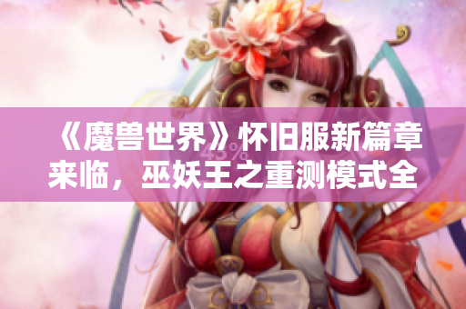 《魔兽世界》怀旧服新篇章来临，巫妖王之重测模式全面启航