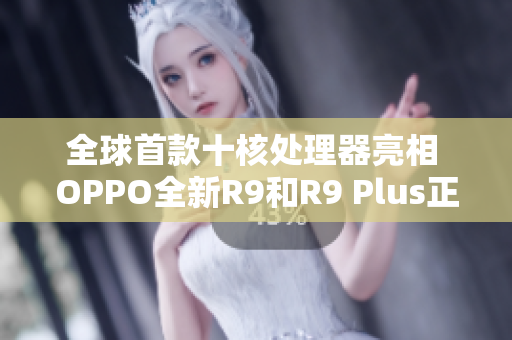 全球首款十核处理器亮相 OPPO全新R9和R9 Plus正式发布