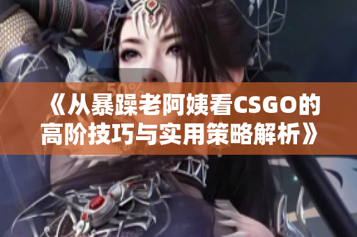 《从暴躁老阿姨看CSGO的高阶技巧与实用策略解析》