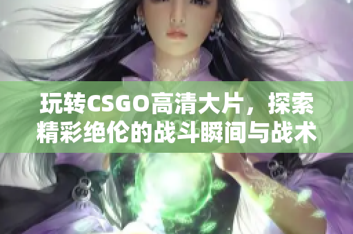 玩转CSGO高清大片，探索精彩绝伦的战斗瞬间与战术策略