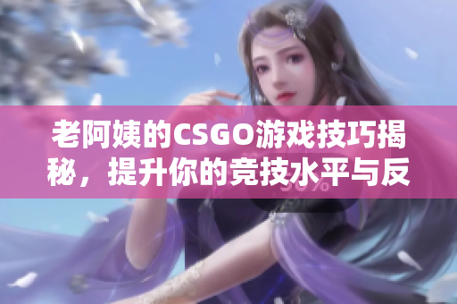 老阿姨的CSGO游戏技巧揭秘，提升你的竞技水平与反应速度