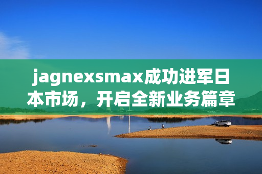 jagnexsmax成功进军日本市场，开启全新业务篇章