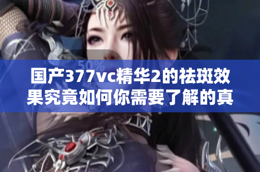 国产377vc精华2的祛斑效果究竟如何你需要了解的真相