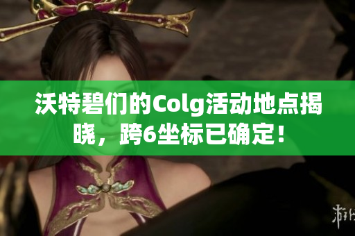 沃特碧们的Colg活动地点揭晓，跨6坐标已确定！