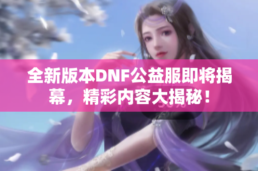 全新版本DNF公益服即将揭幕，精彩内容大揭秘！