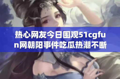 热心网友今日围观51cgfun网朝阳事件吃瓜热潮不断