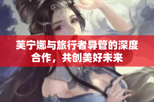 芙宁娜与旅行者导管的深度合作，共创美好未来