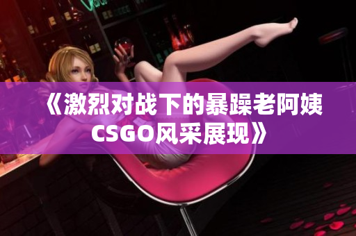 《激烈对战下的暴躁老阿姨CSGO风采展现》