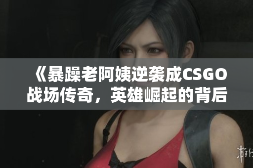 《暴躁老阿姨逆袭成CSGO战场传奇，英雄崛起的背后故事》