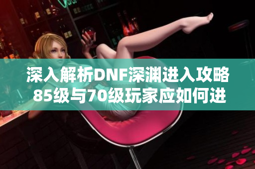 深入解析DNF深渊进入攻略 85级与70级玩家应如何进入