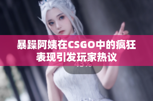 暴躁阿姨在CSGO中的疯狂表现引发玩家热议