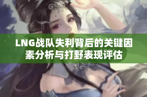 LNG战队失利背后的关键因素分析与打野表现评估