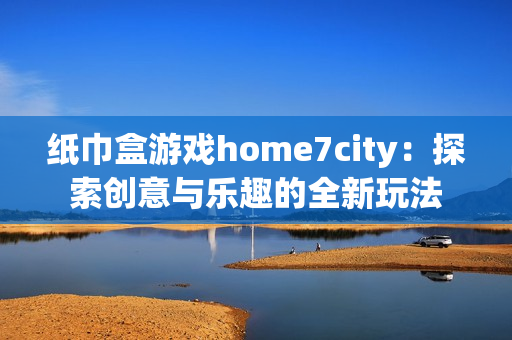 纸巾盒游戏home7city：探索创意与乐趣的全新玩法