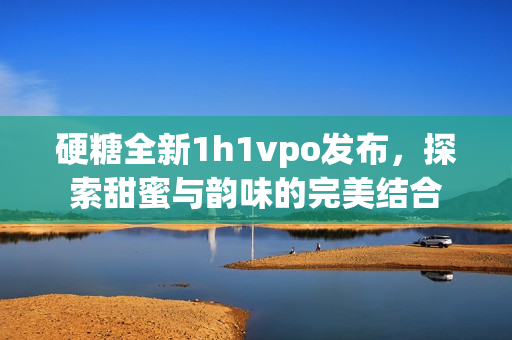 硬糖全新1h1vpo发布，探索甜蜜与韵味的完美结合