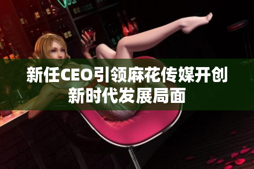 新任CEO引领麻花传媒开创新时代发展局面