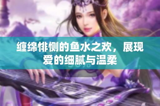 缠绵悱恻的鱼水之欢，展现爱的细腻与温柔