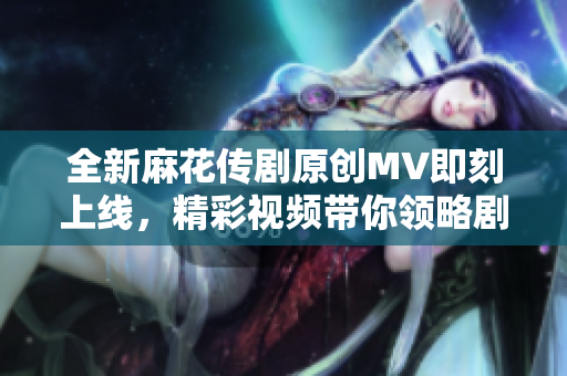 全新麻花传剧原创MV即刻上线，精彩视频带你领略剧中魅力