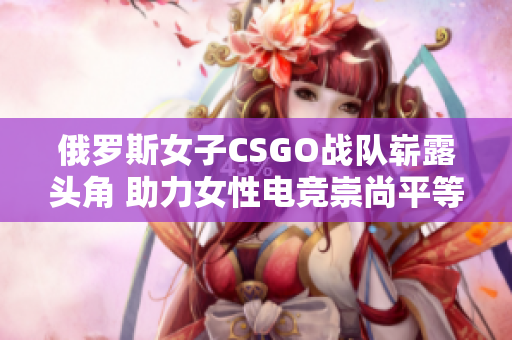 俄罗斯女子CSGO战队崭露头角 助力女性电竞崇尚平等