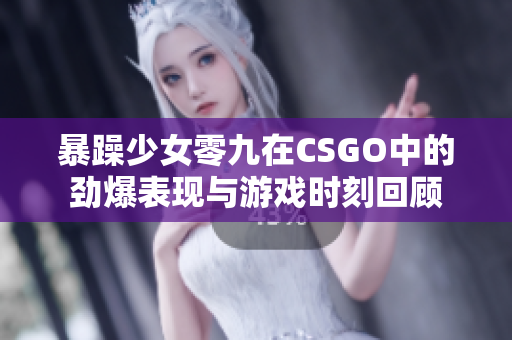 暴躁少女零九在CSGO中的劲爆表现与游戏时刻回顾