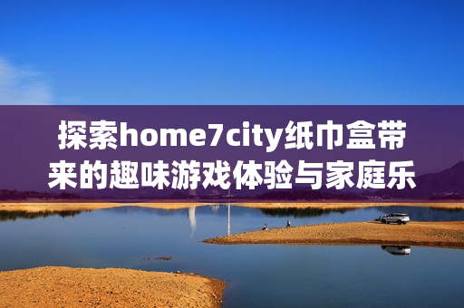 探索home7city纸巾盒带来的趣味游戏体验与家庭乐趣