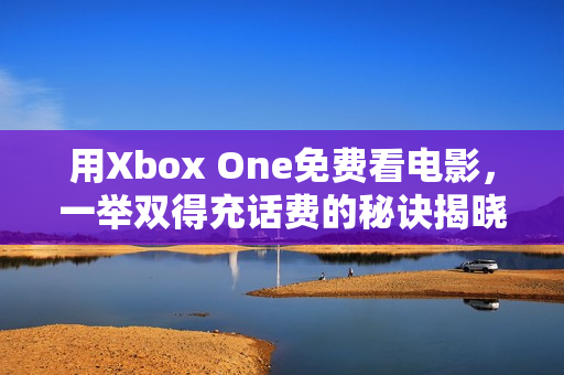 用Xbox One免费看电影，一举双得充话费的秘诀揭晓