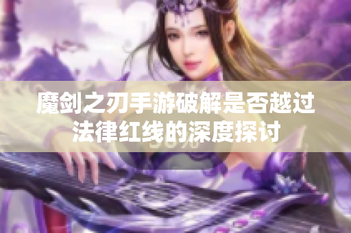 魔剑之刃手游破解是否越过法律红线的深度探讨