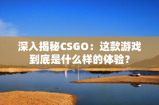 深入揭秘CSGO：这款游戏到底是什么样的体验？