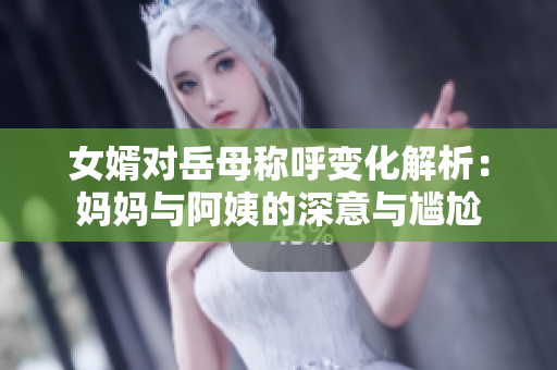 女婿对岳母称呼变化解析：妈妈与阿姨的深意与尴尬