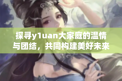 探寻y1uan大家庭的温情与团结，共同构建美好未来