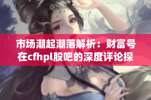 市场潮起潮落解析：财富号在cfhpl股吧的深度评论探讨