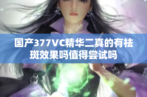 国产377VC精华二真的有祛斑效果吗值得尝试吗