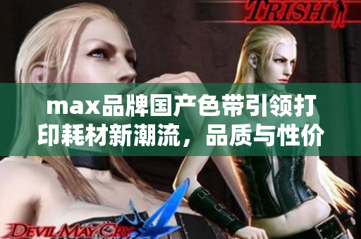 max品牌国产色带引领打印耗材新潮流，品质与性价比兼备