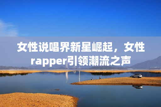 女性说唱界新星崛起，女性rapper引领潮流之声