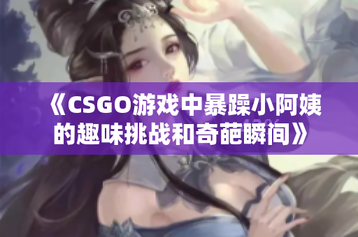 《CSGO游戏中暴躁小阿姨的趣味挑战和奇葩瞬间》