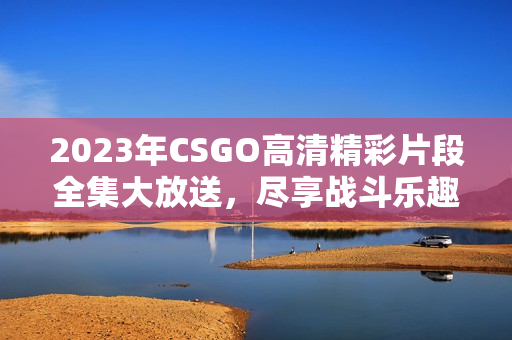 2023年CSGO高清精彩片段全集大放送，尽享战斗乐趣！