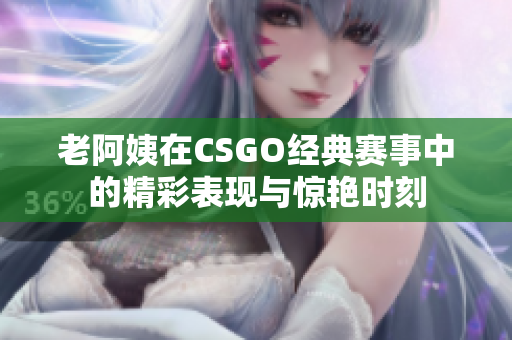 老阿姨在CSGO经典赛事中的精彩表现与惊艳时刻