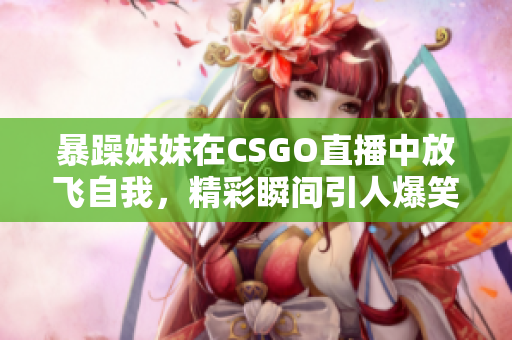 暴躁妹妹在CSGO直播中放飞自我，精彩瞬间引人爆笑！