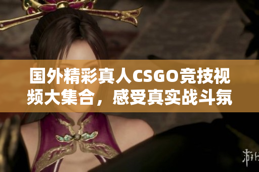 国外精彩真人CSGO竞技视频大集合，感受真实战斗氛围