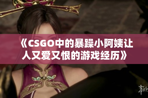 《CSGO中的暴躁小阿姨让人又爱又恨的游戏经历》