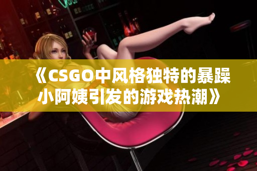 《CSGO中风格独特的暴躁小阿姨引发的游戏热潮》