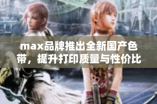 max品牌推出全新国产色带，提升打印质量与性价比