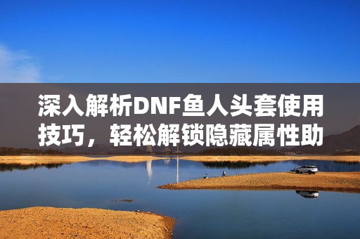 深入解析DNF鱼人头套使用技巧，轻松解锁隐藏属性助力战力提升