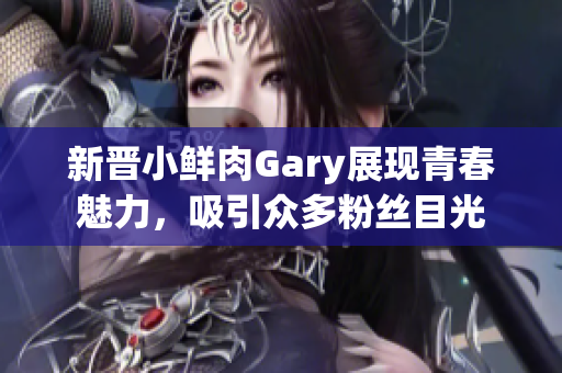 新晋小鲜肉Gary展现青春魅力，吸引众多粉丝目光