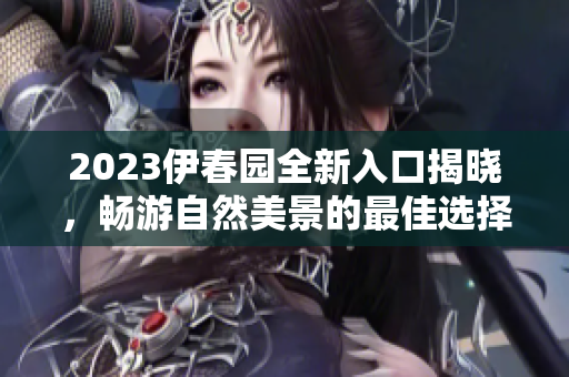 2023伊春园全新入口揭晓，畅游自然美景的最佳选择