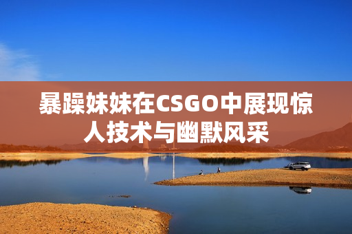 暴躁妹妹在CSGO中展现惊人技术与幽默风采